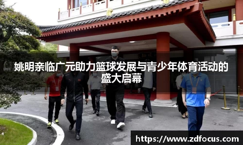 姚明亲临广元助力篮球发展与青少年体育活动的盛大启幕